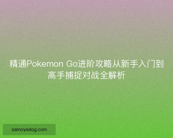 精通Pokemon Go进阶攻略从新手入门到高手捕捉对战全解析