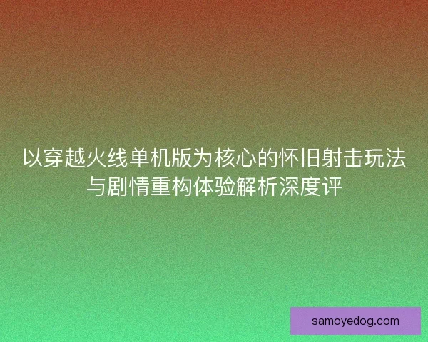 以穿越火线单机版为核心的怀旧射击玩法与剧情重构体验解析深度评