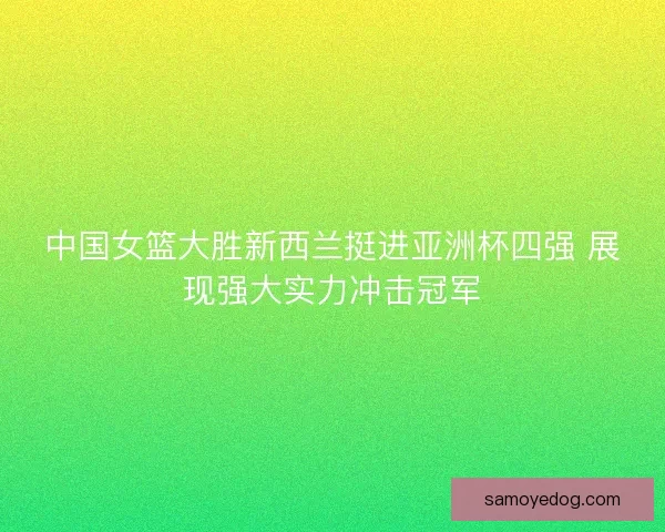 中国女篮大胜新西兰挺进亚洲杯四强 展现强大实力冲击冠军