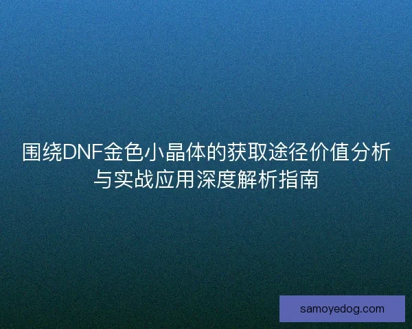 围绕DNF金色小晶体的获取途径价值分析与实战应用深度解析指南