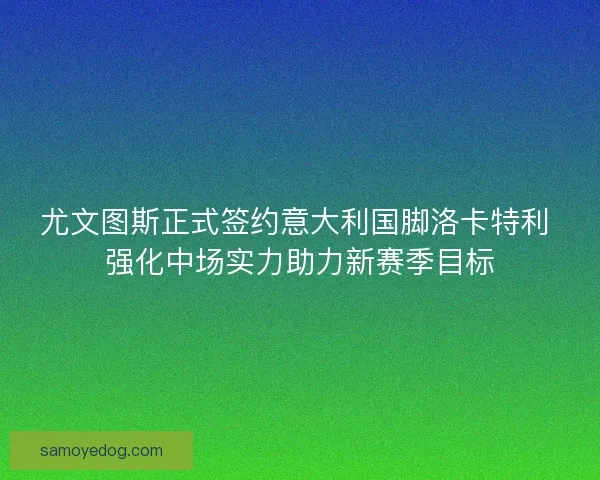 尤文图斯正式签约意大利国脚洛卡特利 强化中场实力助力新赛季目标