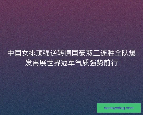 中国女排顽强逆转德国豪取三连胜全队爆发再展世界冠军气质强势前行