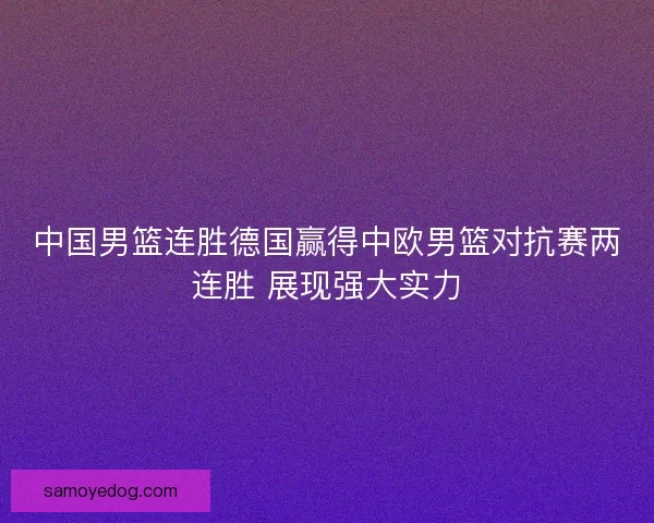 中国男篮连胜德国赢得中欧男篮对抗赛两连胜 展现强大实力